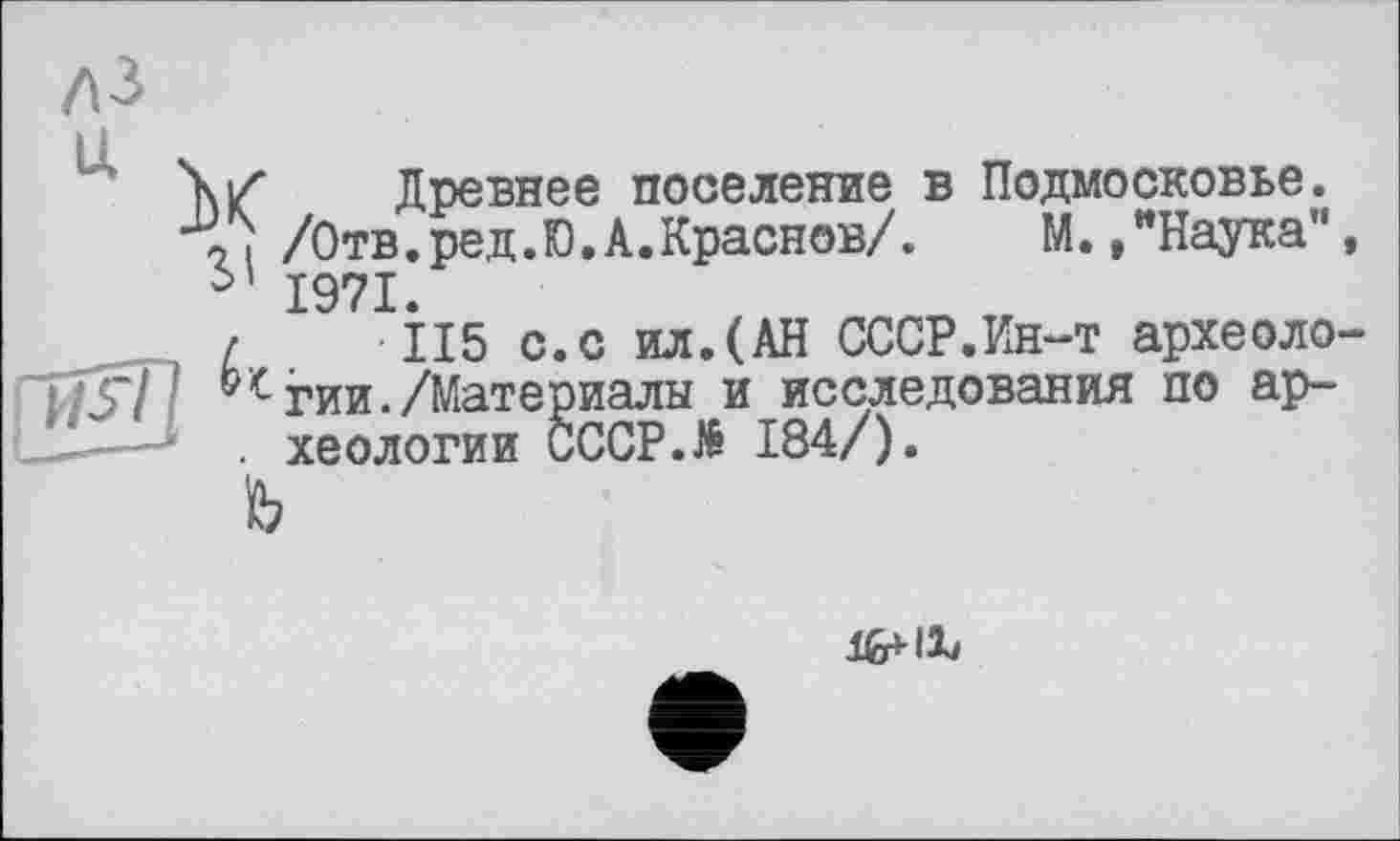 ﻿U
X
SI
Древнее поселение в Подмосковье.
/Отв.ред.Ю.А.Краснов/.	М.,"Наука",
1971.
•115 с.с ил.(АН СССР.Ин-т археологии. /Материалы и исследования по археологии CCCP.të 184/).
fe
